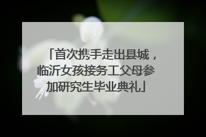 首次携手走出县城，临沂女孩接务工父母参加研究生毕业典礼