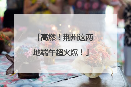 高燃！荆州这两地端午超火爆！