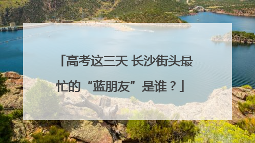 高考这三天 长沙街头最忙的“蓝朋友”是谁？