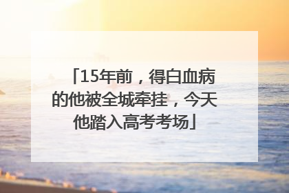 15年前，得白血病的他被全城牵挂，今天他踏入高考考场