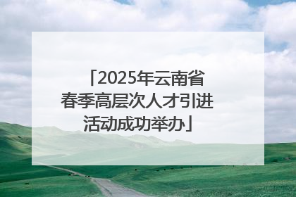 2025年云南省春季高层次人才引进活动成功举办