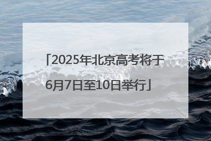 2025年北京高考将于6月7日至10日举行