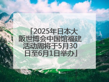 2025年日本大阪世博会中国馆福建活动周将于5月30日至6月1日举办