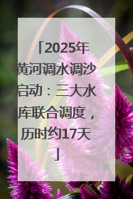 2025年黄河调水调沙启动：三大水库联合调度，历时约17天