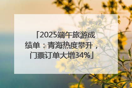 2025端午旅游成绩单：青海热度攀升，门票订单大增34%