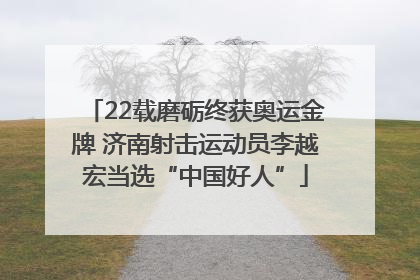 22载磨砺终获奥运金牌 济南射击运动员李越宏当选“中国好人”