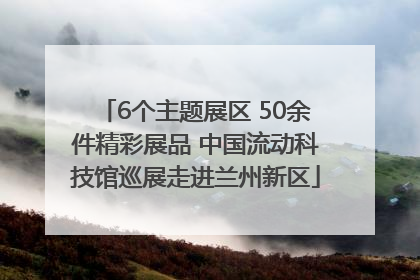 6个主题展区 50余件精彩展品 中国流动科技馆巡展走进兰州新区
