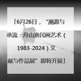 6月26日，“溯源与承流：舟山渔民画艺术（1983-2024）文献与作品展”即将开展