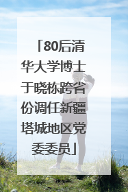80后清华大学博士于晓栋跨省份调任新疆塔城地区党委委员